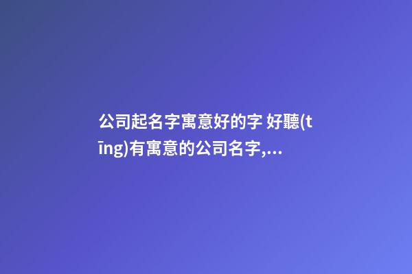 公司起名字寓意好的字 好聽(tīng)有寓意的公司名字,起名之家